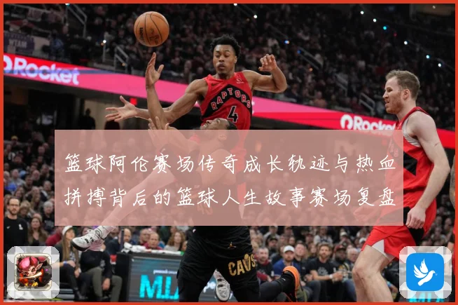 篮球阿伦赛场传奇成长轨迹与热血拼搏背后的篮球人生故事赛场复盘-深度解析