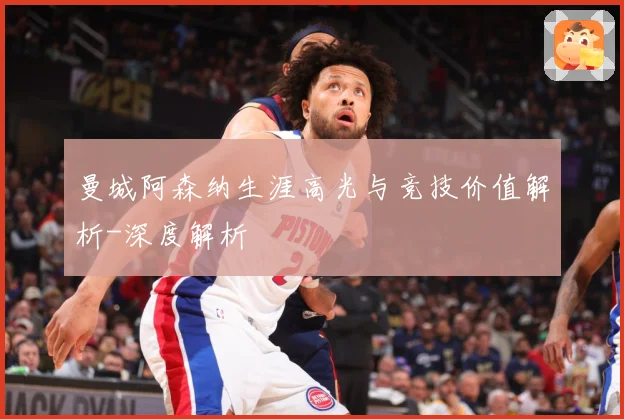 曼城阿森纳生涯高光与竞技价值解析-深度解析