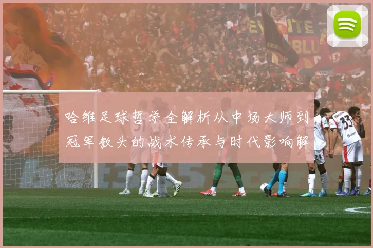 哈维足球哲学全解析从中场大师到冠军教头的战术传承与时代影响解析-深度解析