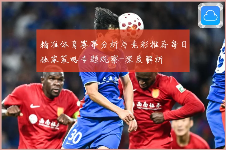 精准体育赛事分析与竞彩推荐每日独家策略专题观察-深度解析