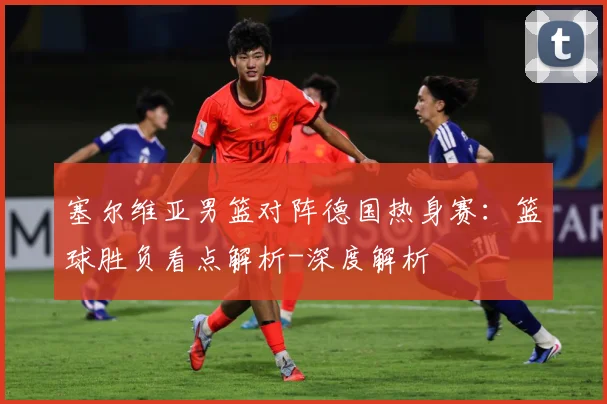 塞尔维亚男篮对阵德国热身赛：篮球胜负看点解析-深度解析