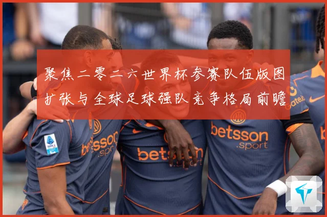 聚焦二零二六世界杯参赛队伍版图扩张与全球足球强队竞争格局前瞻战术观察-深度解析