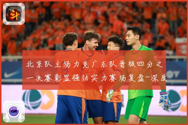 北京队主场力克广东队晋级四分之一决赛彰显强劲实力赛场复盘-深度解析
