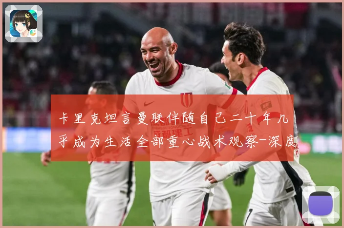 卡里克坦言曼联伴随自己二十年几乎成为生活全部重心战术观察-深度解析