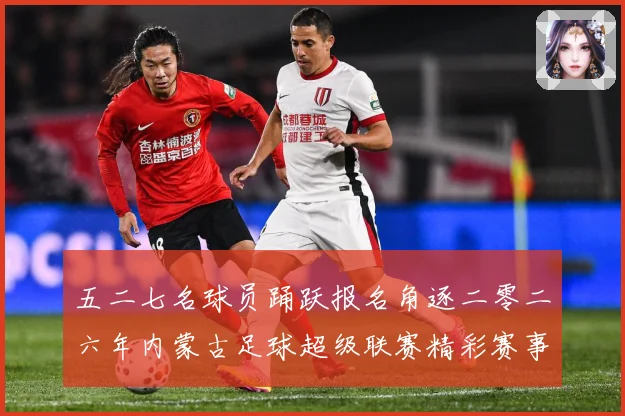 五二七名球员踊跃报名角逐二零二六年内蒙古足球超级联赛精彩赛事战术观察-深度解析