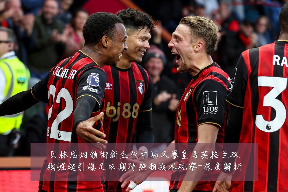 贝林厄姆领衔新生代中场风暴皇马英格兰双线崛起引爆足坛期待热潮战术观察-深度解析