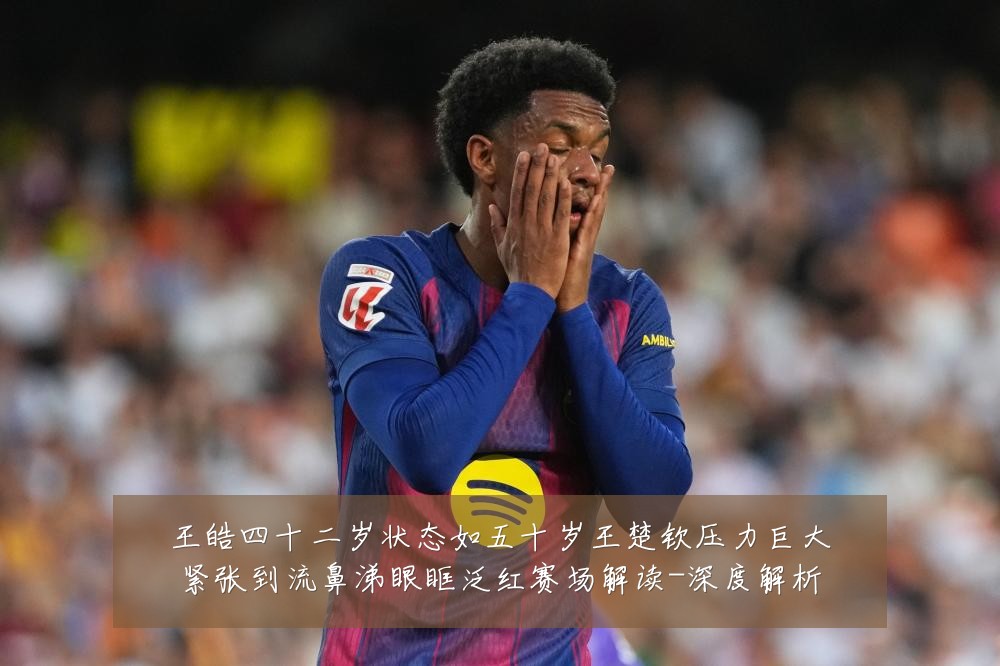 王皓四十二岁状态如五十岁王楚钦压力巨大紧张到流鼻涕眼眶泛红赛场解读-深度解析