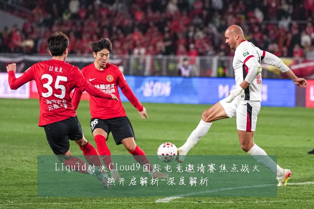 Liquid对决Cloud9国际电竞邀请赛焦点战火热开启解析-深度解析